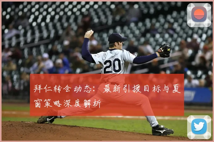 拜仁转会动态：最新引援目标与夏窗策略深度解析