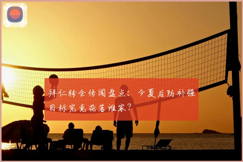 拜仁转会传闻盘点：今夏后防补强目标究竟花落谁家？