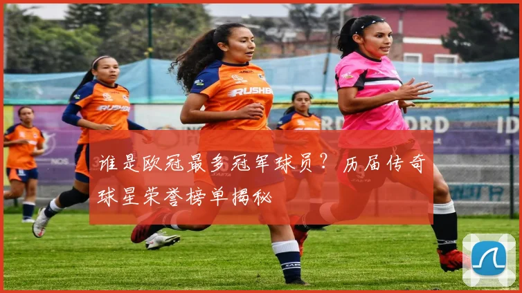 谁是欧冠最多冠军球员？历届传奇球星荣誉榜单揭秘