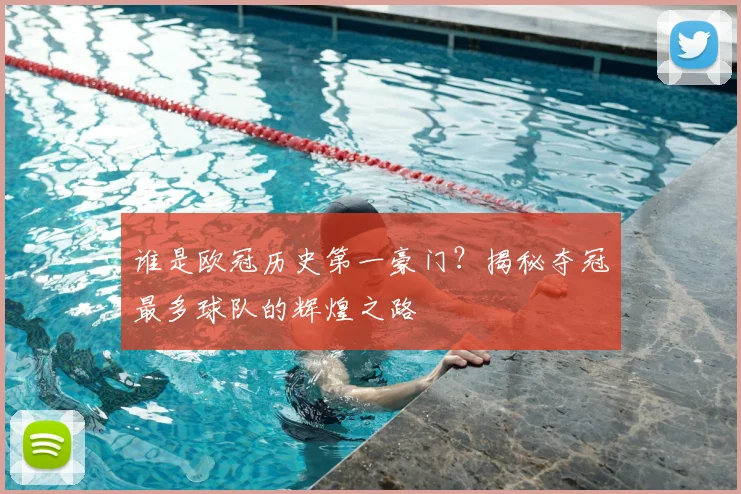 谁是欧冠历史第一豪门？揭秘夺冠最多球队的辉煌之路