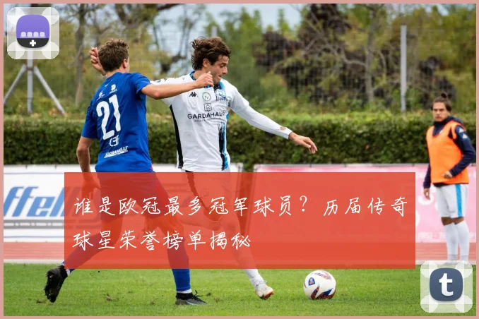 谁是欧冠最多冠军球员？历届传奇球星荣誉榜单揭秘