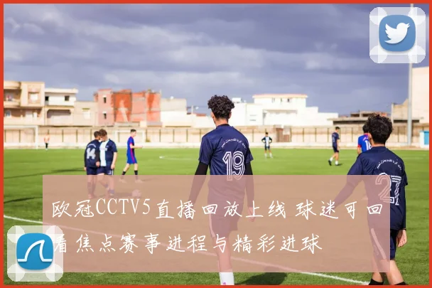 欧冠CCTV5直播回放上线 球迷可回看焦点赛事进程与精彩进球