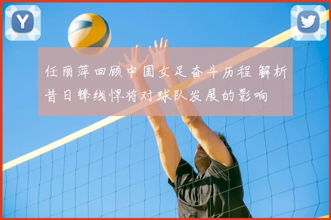 任丽萍回顾中国女足奋斗历程 解析昔日锋线悍将对球队发展的影响