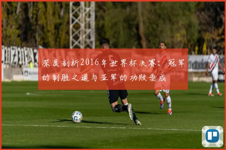 深度剖析2016年世界杯决赛：冠军的制胜之道与亚军的功败垂成