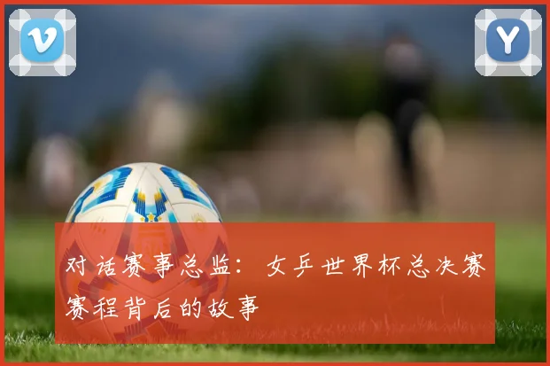 对话赛事总监：女乒世界杯总决赛赛程背后的故事