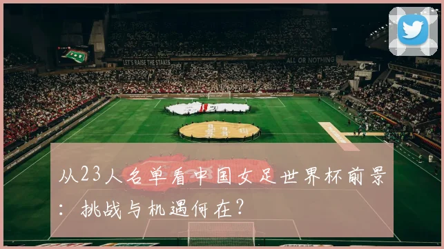 从23人名单看中国女足世界杯前景：挑战与机遇何在？
