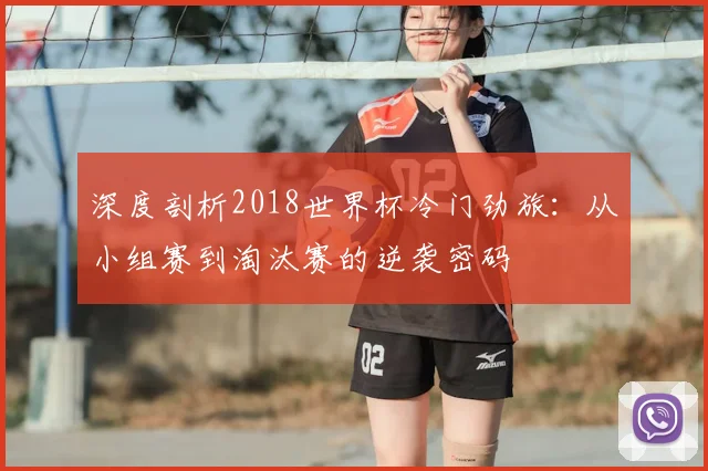 深度剖析2018世界杯冷门劲旅：从小组赛到淘汰赛的逆袭密码