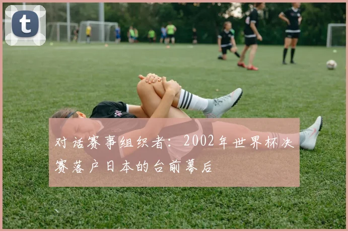 对话赛事组织者：2002年世界杯决赛落户日本的台前幕后