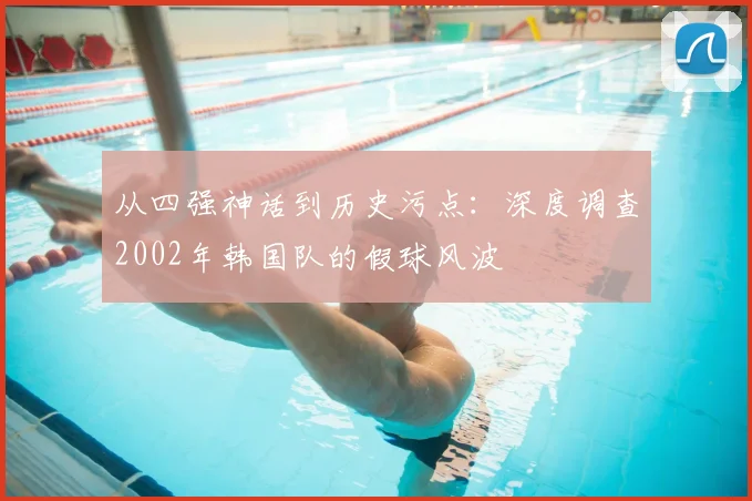 从四强神话到历史污点:深度调查2002年韩国队的假球风波