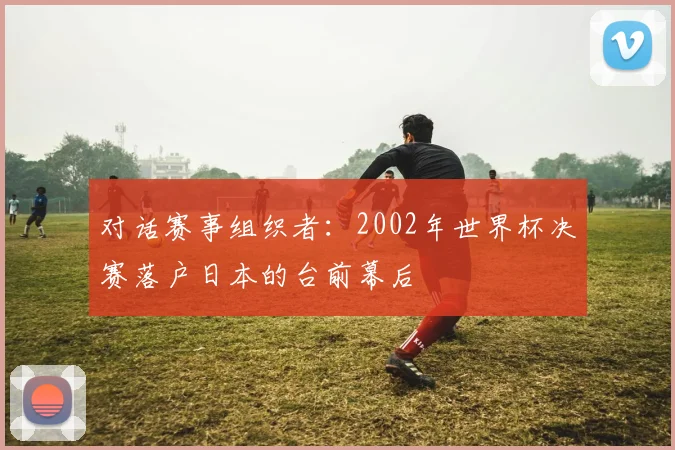 对话赛事组织者：2002年世界杯决赛落户日本的台前幕后