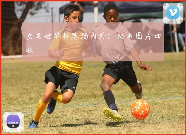 女足世界杯赛场内外:经典图片回顾
