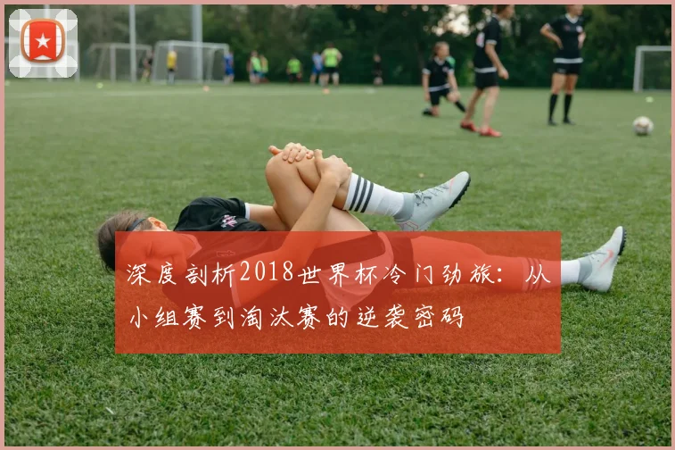 深度剖析2018世界杯冷门劲旅：从小组赛到淘汰赛的逆袭密码