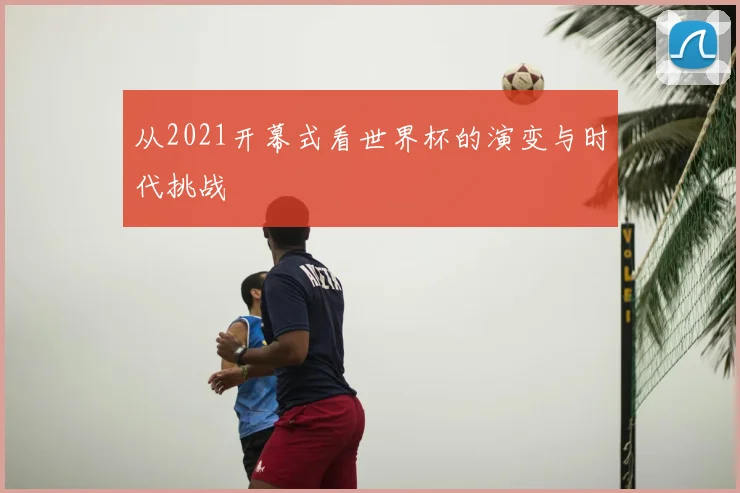 从2021开幕式看世界杯的演变与时代挑战